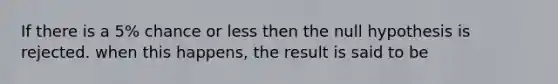 If there is a 5% chance or less then the null hypothesis is rejected. when this happens, the result is said to be