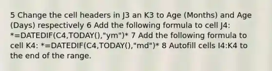 5 Change the cell headers in J3 an K3 to Age (Months) and Age (Days) respectively 6 Add the following formula to cell J4: *=DATEDIF(C4,TODAY(),"ym")* 7 Add the following formula to cell K4: *=DATEDIF(C4,TODAY(),"md")* 8 Autofill cells I4:K4 to the end of the range.