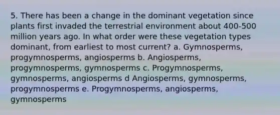 5. There has been a change in the dominant vegetation since plants first invaded the terrestrial environment about 400-500 million years ago. In what order were these vegetation types dominant, from earliest to most current? a. Gymnosperms, progymnosperms, angiosperms b. Angiosperms, progymnosperms, gymnosperms c. Progymnosperms, gymnosperms, angiosperms d Angiosperms, gymnosperms, progymnosperms e. Progymnosperms, angiosperms, gymnosperms