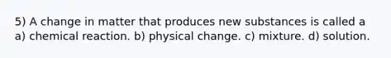 5) A change in matter that produces new substances is called a a) chemical reaction. b) physical change. c) mixture. d) solution.