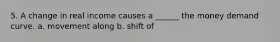 5. A change in real income causes a ______ the money demand curve. a. movement along b. shift of