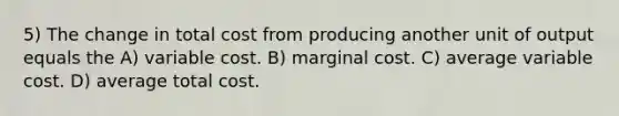 5) The change in total cost from producing another unit of output equals the A) variable cost. B) marginal cost. C) average variable cost. D) average total cost.