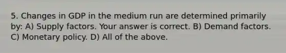 5. Changes in GDP in the medium run are determined primarily​ by: A) Supply factors. Your answer is correct. B) Demand factors. C) <a href='https://www.questionai.com/knowledge/kEE0G7Llsx-monetary-policy' class='anchor-knowledge'>monetary policy</a>. D) All of the above.