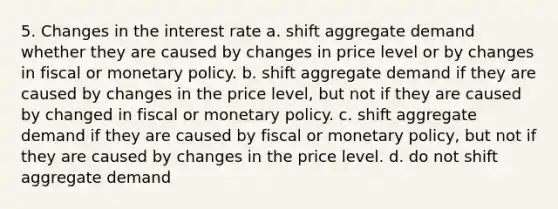 5. Changes in the interest rate a. shift aggregate demand whether they are caused by changes in price level or by changes in fiscal or monetary policy. b. shift aggregate demand if they are caused by changes in the price level, but not if they are caused by changed in fiscal or monetary policy. c. shift aggregate demand if they are caused by fiscal or monetary policy, but not if they are caused by changes in the price level. d. do not shift aggregate demand