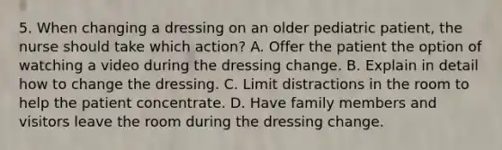 5. When changing a dressing on an older pediatric patient, the nurse should take which action? A. Offer the patient the option of watching a video during the dressing change. B. Explain in detail how to change the dressing. C. Limit distractions in the room to help the patient concentrate. D. Have family members and visitors leave the room during the dressing change.