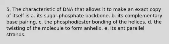 5. The characteristic of DNA that allows it to make an exact copy of itself is a. its sugar-phosphate backbone. b. its complementary base pairing. c. the phosphodiester bonding of the helices. d. the twisting of the molecule to form anhelix. e. its antiparallel strands.