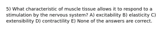 5) What characteristic of muscle tissue allows it to respond to a stimulation by the nervous system? A) excitability B) elasticity C) extensibility D) contractility E) None of the answers are correct.