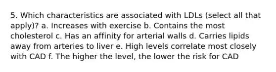 5. Which characteristics are associated with LDLs (select all that apply)? a. Increases with exercise b. Contains the most cholesterol c. Has an affinity for arterial walls d. Carries lipids away from arteries to liver e. High levels correlate most closely with CAD f. The higher the level, the lower the risk for CAD