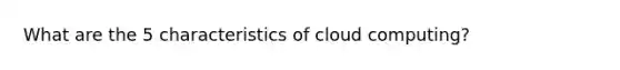 What are the 5 characteristics of cloud computing?