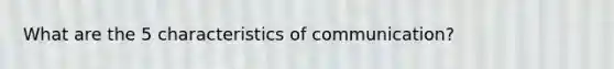 What are the 5 characteristics of communication?