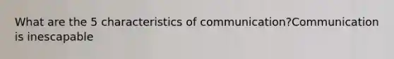 What are the 5 characteristics of communication?Communication is inescapable