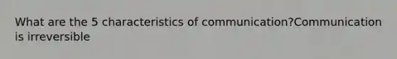 What are the 5 characteristics of communication?Communication is irreversible