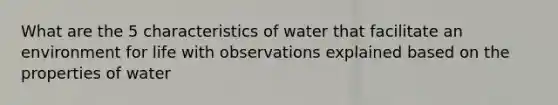 What are the 5 characteristics of water that facilitate an environment for life with observations explained based on the properties of water