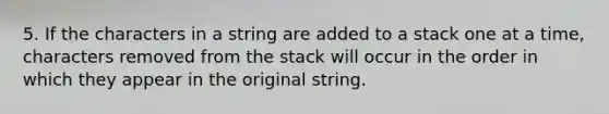 5. If the characters in a string are added to a stack one at a time, characters removed from the stack will occur in the order in which they appear in the original string.