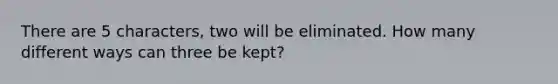 There are 5 characters, two will be eliminated. How many different ways can three be kept?