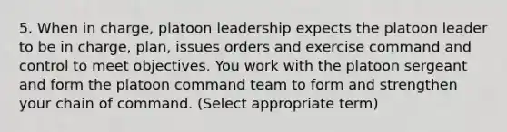 5. When in charge, platoon leadership expects the platoon leader to be in charge, plan, issues orders and exercise command and control to meet objectives. You work with the platoon sergeant and form the platoon command team to form and strengthen your chain of command. (Select appropriate term)