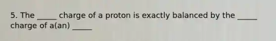 5. The _____ charge of a proton is exactly balanced by the _____ charge of a(an) _____