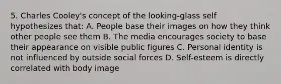 5. Charles Cooley's concept of the looking-glass self hypothesizes that: A. People base their images on how they think other people see them B. The media encourages society to base their appearance on visible public figures C. Personal identity is not influenced by outside social forces D. Self-esteem is directly correlated with body image