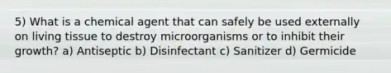 5) What is a chemical agent that can safely be used externally on living tissue to destroy microorganisms or to inhibit their growth? a) Antiseptic b) Disinfectant c) Sanitizer d) Germicide