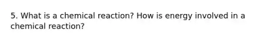 5. What is a chemical reaction? How is energy involved in a chemical reaction?