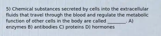 5) Chemical substances secreted by cells into the extracellular fluids that travel through the blood and regulate the metabolic function of other cells in the body are called ________. A) enzymes B) antibodies C) proteins D) hormones