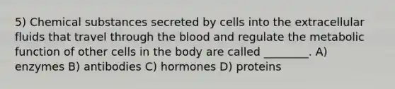 5) Chemical substances secreted by cells into the extracellular fluids that travel through <a href='https://www.questionai.com/knowledge/k7oXMfj7lk-the-blood' class='anchor-knowledge'>the blood</a> and regulate the metabolic function of other cells in the body are called ________. A) enzymes B) antibodies C) hormones D) proteins