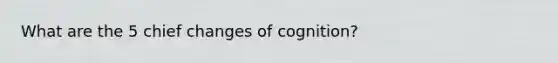 What are the 5 chief changes of cognition?