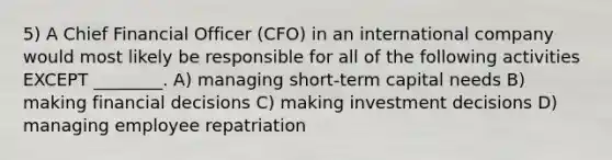 5) A Chief Financial Officer (CFO) in an international company would most likely be responsible for all of the following activities EXCEPT ________. A) managing short-term capital needs B) making financial decisions C) making investment decisions D) managing employee repatriation