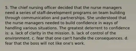 5. The chief nursing officer decided that the nurse managers need a series of staff-development programs on team building through communication and partnerships. She understood that the nurse managers needed to build confidence in ways of handling various situations. The greatest deterrent to confidence is: a. lack of clarity in the mission. b. lack of control of the environment. c. fear that one can't handle the consequences. d. fear that the boss will not like one's work.