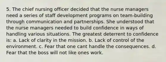 5. The chief nursing officer decided that the nurse managers need a series of staff development programs on team-building through communication and partnerships. She understood that the nurse managers needed to build confidence in ways of handling various situations. The greatest deterrent to confidence is: a. Lack of clarity in the mission. b. Lack of control of the environment. c. Fear that one cant handle the consequences. d. Fear that the boss will not like ones work.