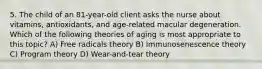 5. The child of an 81-year-old client asks the nurse about vitamins, antioxidants, and age-related macular degeneration. Which of the following theories of aging is most appropriate to this topic? A) Free radicals theory B) Immunosenescence theory C) Program theory D) Wear-and-tear theory