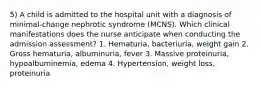 5) A child is admitted to the hospital unit with a diagnosis of minimal-change nephrotic syndrome (MCNS). Which clinical manifestations does the nurse anticipate when conducting the admission assessment? 1. Hematuria, bacteriuria, weight gain 2. Gross hematuria, albuminuria, fever 3. Massive proteinuria, hypoalbuminemia, edema 4. Hypertension, weight loss, proteinuria