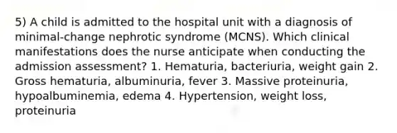 5) A child is admitted to the hospital unit with a diagnosis of minimal-change nephrotic syndrome (MCNS). Which clinical manifestations does the nurse anticipate when conducting the admission assessment? 1. Hematuria, bacteriuria, weight gain 2. Gross hematuria, albuminuria, fever 3. Massive proteinuria, hypoalbuminemia, edema 4. Hypertension, weight loss, proteinuria