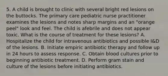 5. A child is brought to clinic with several bright red lesions on the buttocks. The primary care pediatric nurse practitioner examines the lesions and notes sharp margins and an "orange peel" look and feel. The child is afebrile and does not appear toxic. What is the course of treatment for these lesions? A. Hospitalize the child for intravenous antibiotics and possible I&D of the lesions. B. Initiate empiric antibiotic therapy and follow up in 24 hours to assess response. C. Obtain blood cultures prior to beginning antibiotic treatment. D. Perform gram stain and culture of the lesions before initiating antibiotics.