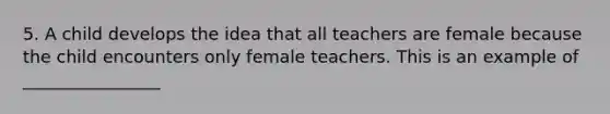 5. A child develops the idea that all teachers are female because the child encounters only female teachers. This is an example of ________________