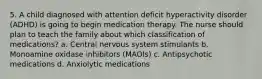 5. A child diagnosed with attention deficit hyperactivity disorder (ADHD) is going to begin medication therapy. The nurse should plan to teach the family about which classification of medications? a. Central nervous system stimulants b. Monoamine oxidase inhibitors (MAOIs) c. Antipsychotic medications d. Anxiolytic medications