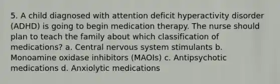 5. A child diagnosed with attention deficit hyperactivity disorder (ADHD) is going to begin medication therapy. The nurse should plan to teach the family about which classification of medications? a. Central nervous system stimulants b. Monoamine oxidase inhibitors (MAOIs) c. Antipsychotic medications d. Anxiolytic medications