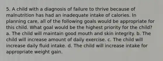 5. A child with a diagnosis of failure to thrive because of malnutrition has had an inadequate intake of calories. In planning care, all of the following goals would be appropriate for this child. What goal would be the highest priority for the child? a. The child will maintain good mouth and skin integrity. b. The child will increase amount of daily exercise. c. The child will increase daily fluid intake. d. The child will increase intake for appropriate weight gain.