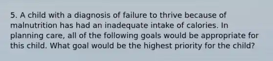 5. A child with a diagnosis of failure to thrive because of malnutrition has had an inadequate intake of calories. In planning care, all of the following goals would be appropriate for this child. What goal would be the highest priority for the child?