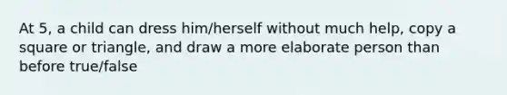At 5, a child can dress him/herself without much help, copy a square or triangle, and draw a more elaborate person than before true/false