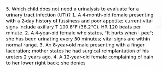 5. Which child does not need a urinalysis to evaluate for a urinary tract infection (UTI)? 1. A 4-month-old female presenting with a 2-day history of fussiness and poor appetite; current vital signs include axillary T 100.8°F (38.2°C), HR 120 beats per minute. 2. A 4-year-old female who states, "It hurts when I pee"; she has been urinating every 30 minutes; vital signs are within normal range. 3. An 8-year-old male presenting with a finger laceration; mother states he had surgical reimplantation of his ureters 2 years ago. 4. A 12-year-old female complaining of pain to her lower right back; she denies