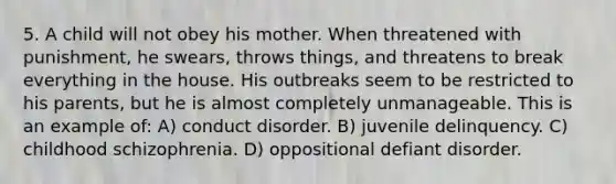 5. A child will not obey his mother. When threatened with punishment, he swears, throws things, and threatens to break everything in the house. His outbreaks seem to be restricted to his parents, but he is almost completely unmanageable. This is an example of: A) conduct disorder. B) juvenile delinquency. C) childhood schizophrenia. D) oppositional defiant disorder.