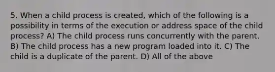 5. When a child process is created, which of the following is a possibility in terms of the execution or address space of the child process? A) The child process runs concurrently with the parent. B) The child process has a new program loaded into it. C) The child is a duplicate of the parent. D) All of the above