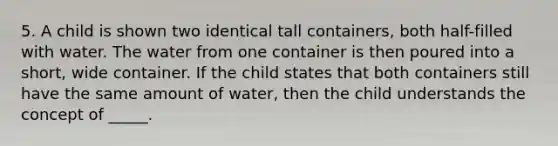 5. A child is shown two identical tall containers, both half-filled with water. The water from one container is then poured into a short, wide container. If the child states that both containers still have the same amount of water, then the child understands the concept of _____.