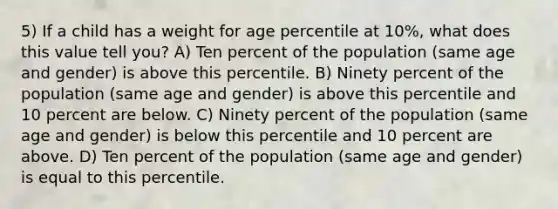 5) If a child has a weight for age percentile at 10%, what does this value tell you? A) Ten percent of the population (same age and gender) is above this percentile. B) Ninety percent of the population (same age and gender) is above this percentile and 10 percent are below. C) Ninety percent of the population (same age and gender) is below this percentile and 10 percent are above. D) Ten percent of the population (same age and gender) is equal to this percentile.