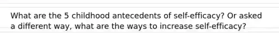 What are the 5 childhood antecedents of self-efficacy? Or asked a different way, what are the ways to increase self-efficacy?