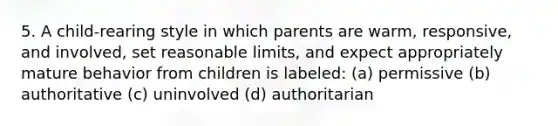 5. A child-rearing style in which parents are warm, responsive, and involved, set reasonable limits, and expect appropriately mature behavior from children is labeled: (a) permissive (b) authoritative (c) uninvolved (d) authoritarian