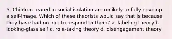 5. Children reared in social isolation are unlikely to fully develop a self-image. Which of these theorists would say that is because they have had no one to respond to them? a. labeling theory b. looking-glass self c. role-taking theory d. disengagement theory