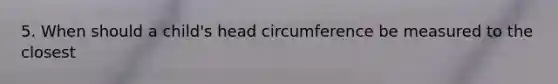 5. When should a child's head circumference be measured to the closest