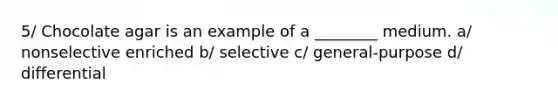 5/ Chocolate agar is an example of a ________ medium. a/ nonselective enriched b/ selective c/ general-purpose d/ differential